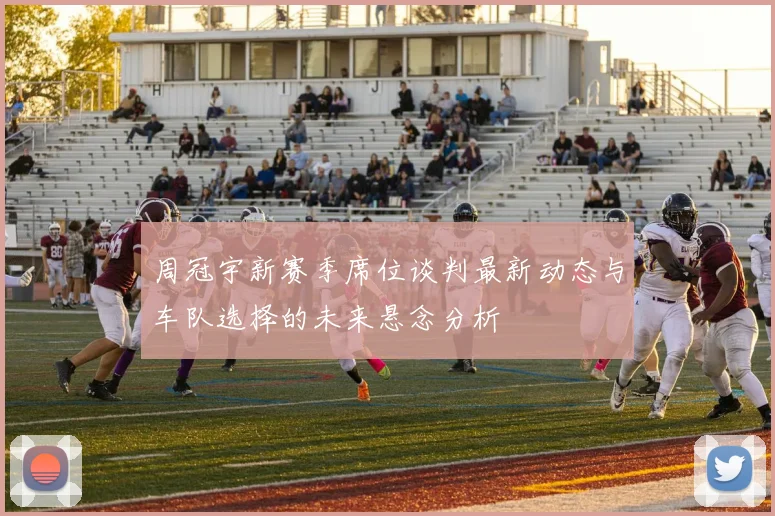 周冠宇新赛季席位谈判最新动态与车队选择的未来悬念分析
