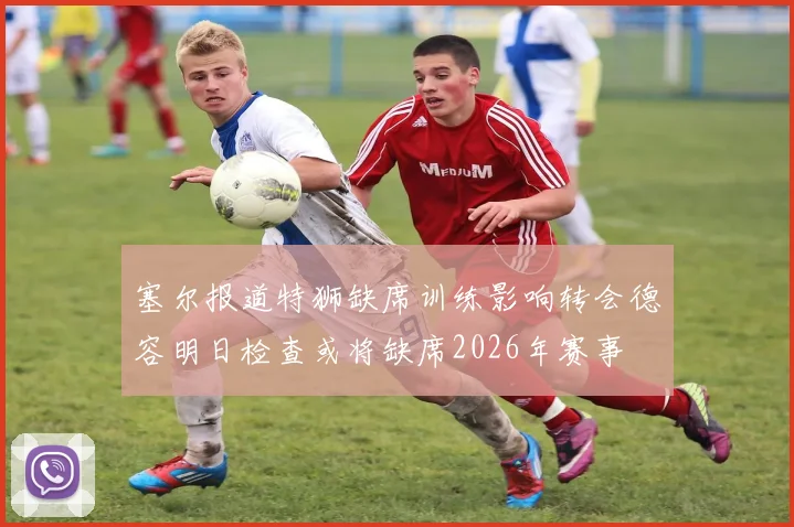 塞尔报道特狮缺席训练影响转会德容明日检查或将缺席2026年赛事