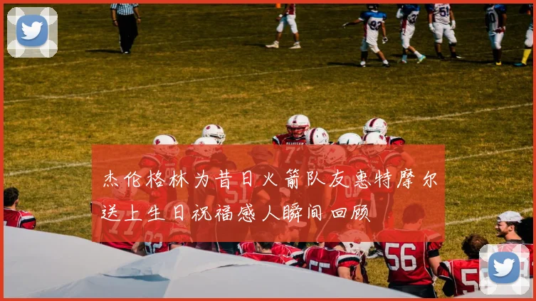 杰伦格林为昔日火箭队友惠特摩尔送上生日祝福感人瞬间回顾