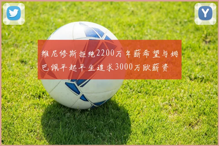 维尼修斯拒绝2200万年薪希望与姆巴佩平起平坐追求3000万欧薪资