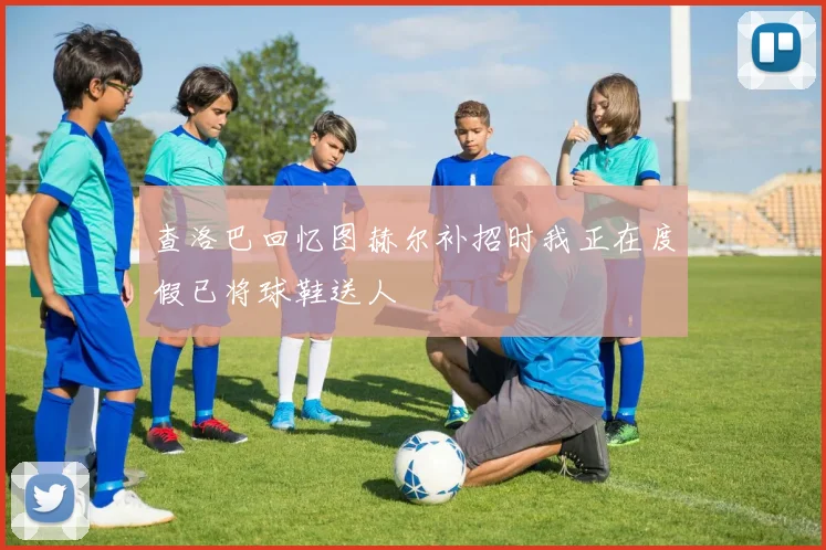 查洛巴回忆图赫尔补招时我正在度假已将球鞋送人