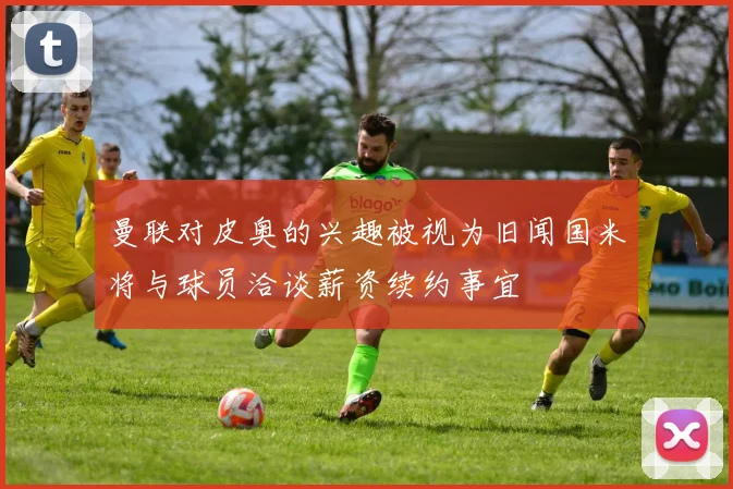 曼联对皮奥的兴趣被视为旧闻国米将与球员洽谈薪资续约事宜