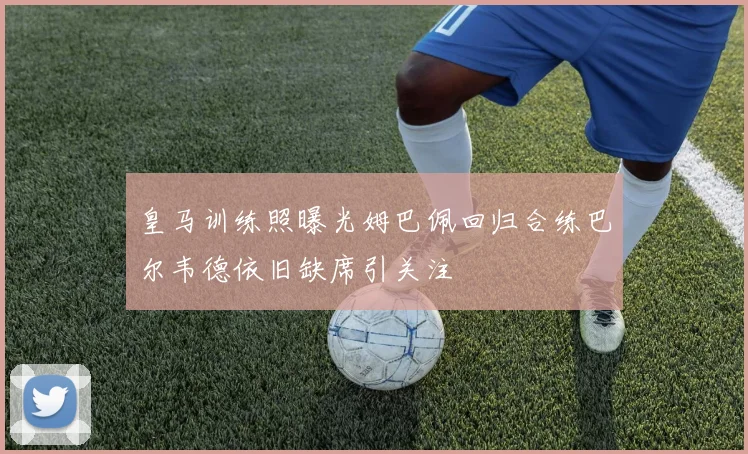 皇马训练照曝光姆巴佩回归合练巴尔韦德依旧缺席引关注