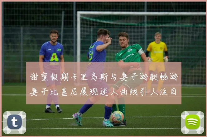 甜蜜假期卡里乌斯与妻子游艇畅游妻子比基尼展现迷人曲线引人注目