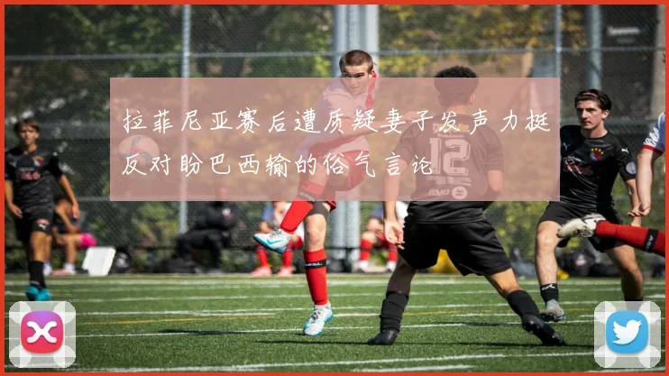 拉菲尼亚赛后遭质疑妻子发声力挺反对盼巴西输的俗气言论