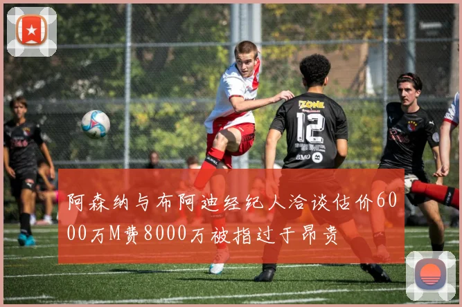 阿森纳与布阿迪经纪人洽谈估价6000万M费8000万被指过于昂贵