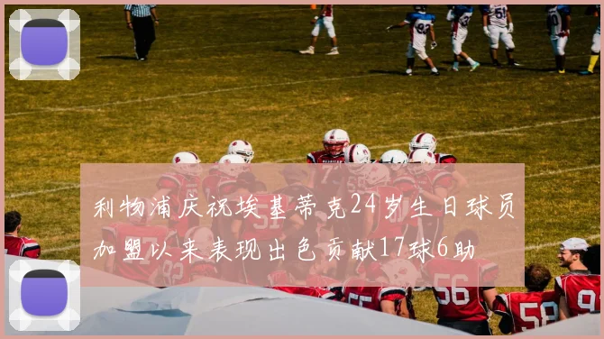 利物浦庆祝埃基蒂克24岁生日球员加盟以来表现出色贡献17球6助