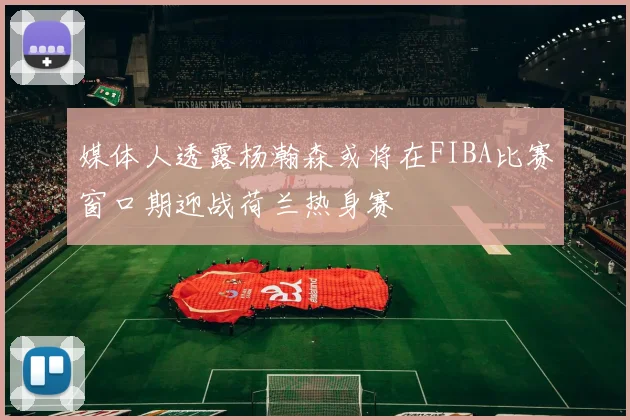 媒体人透露杨瀚森或将在FIBA比赛窗口期迎战荷兰热身赛