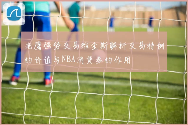老鹰强势交易维金斯解析交易特例的价值与NBA消费券的作用