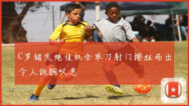 C罗错失绝佳机会单刀射门擦柱而出令人扼腕叹息