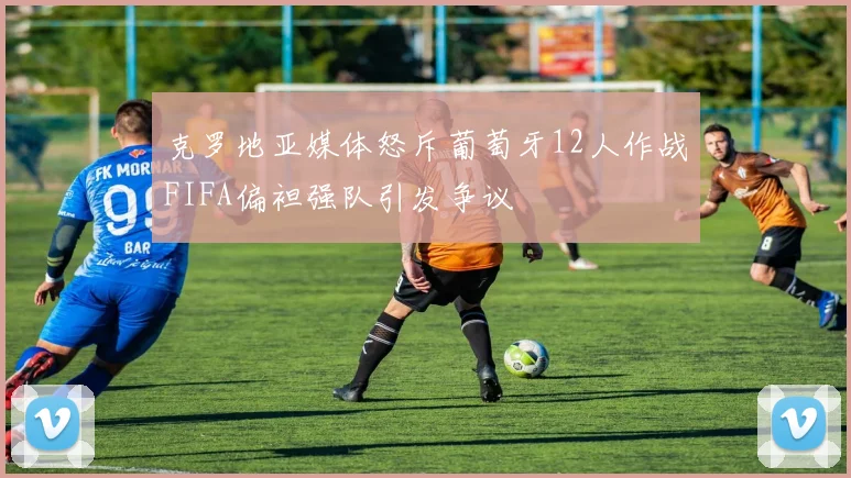 克罗地亚媒体怒斥葡萄牙12人作战FIFA偏袒强队引发争议