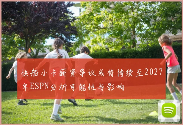 快船小卡薪资争议或将持续至2027年ESPN分析可能性与影响