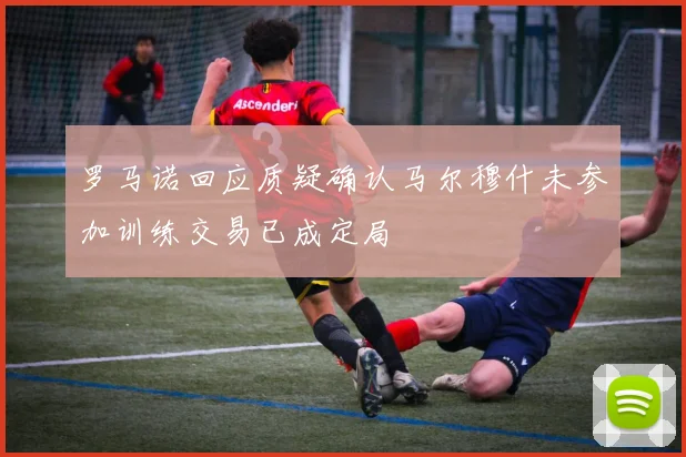 罗马诺回应质疑确认马尔穆什未参加训练交易已成定局