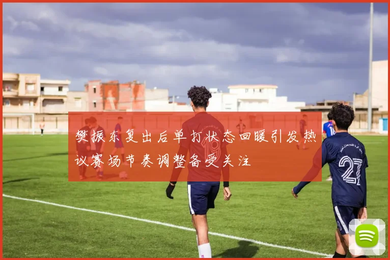 樊振东复出后单打状态回暖引发热议赛场节奏调整备受关注