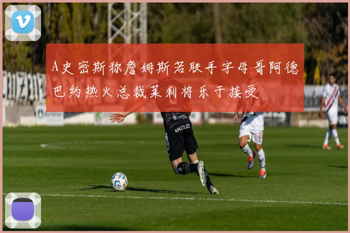 A史密斯称詹姆斯若联手字母哥阿德巴约热火总裁莱利将乐于接受