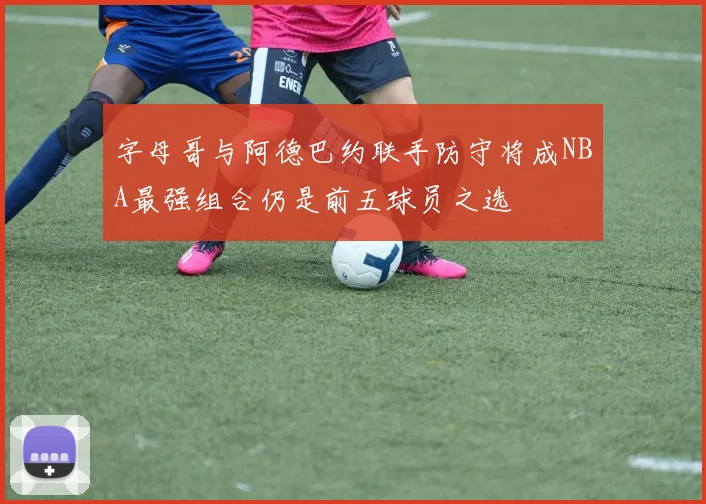 字母哥与阿德巴约联手防守将成NBA最强组合仍是前五球员之选