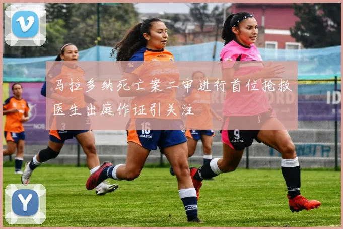 马拉多纳死亡案二审进行首位抢救医生出庭作证引关注