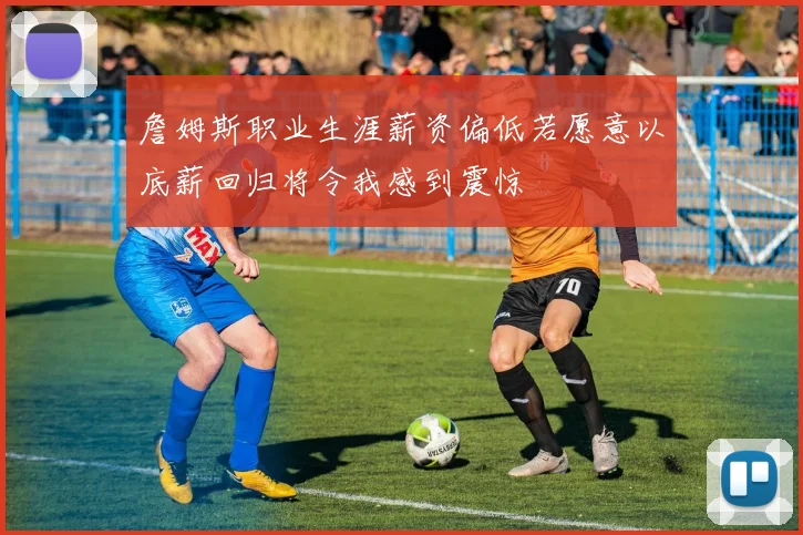 詹姆斯职业生涯薪资偏低若愿意以底薪回归将令我感到震惊