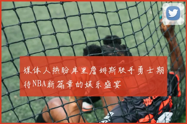 媒体人热盼库里詹姆斯联手勇士期待NBA新篇章的娱乐盛宴