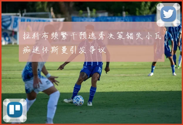 拉科布频繁干预选秀决策错失小瓦痴迷怀斯曼引发争议