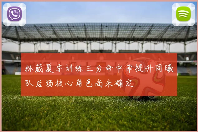 林葳夏季训练三分命中率提升同曦队后场核心角色尚未确定