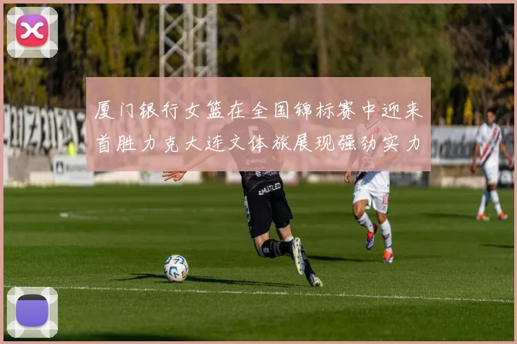 厦门银行女篮在全国锦标赛中迎来首胜力克大连文体旅展现强劲实力