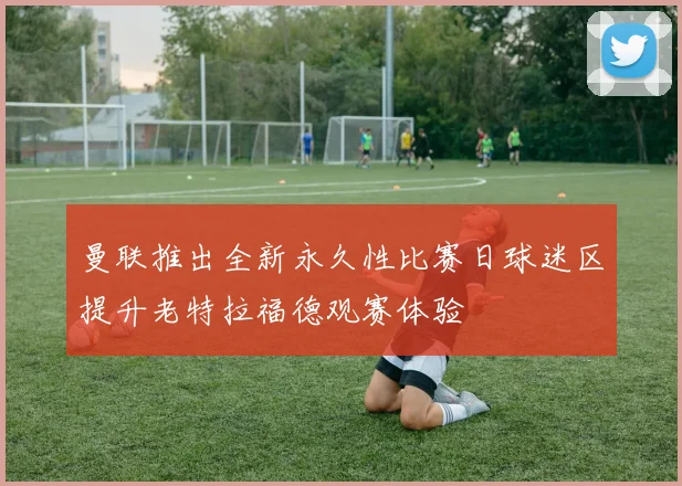 曼联推出全新永久性比赛日球迷区提升老特拉福德观赛体验
