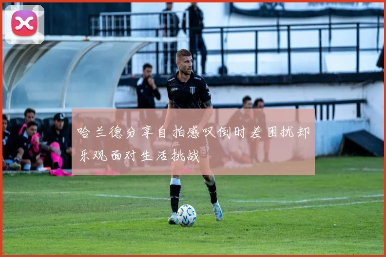 哈兰德分享自拍感叹倒时差困扰却乐观面对生活挑战
