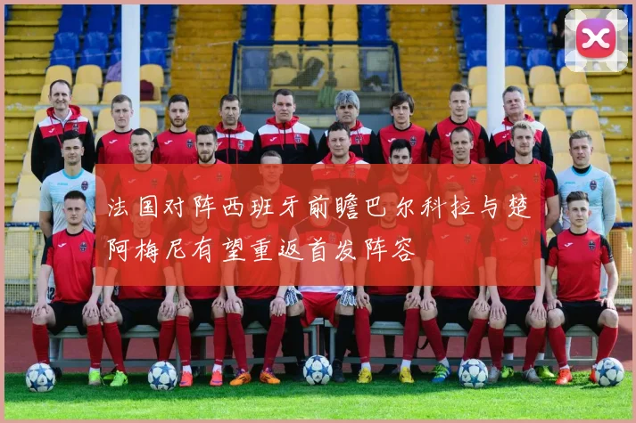 法国对阵西班牙前瞻巴尔科拉与楚阿梅尼有望重返首发阵容